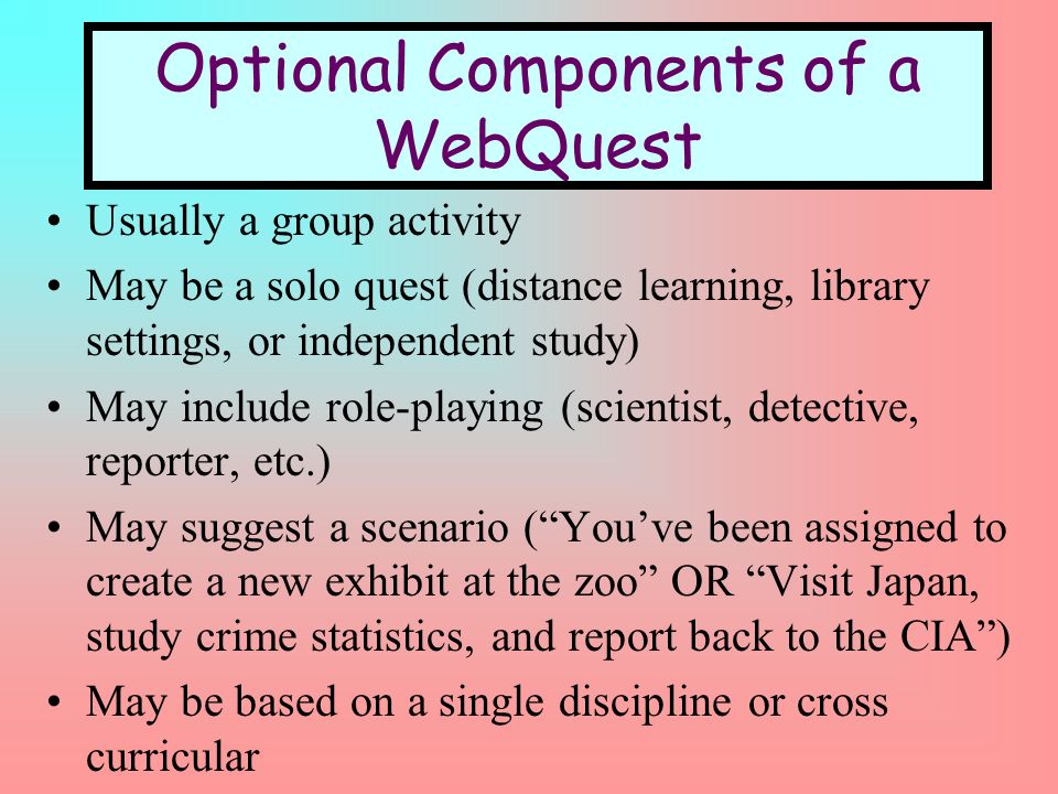 Usually a group activity May be a solo quest (distance learning, library settings, or independent study) May include role-playing (scientist, detective, reporter, etc.) May suggest a scenario (Youve been assigned to create a new exhibit at the zoo OR Visit Japan, study crime statistics, and report back to the CIA) May be based on a single discipline or cross curricular Optional Components of a WebQuest