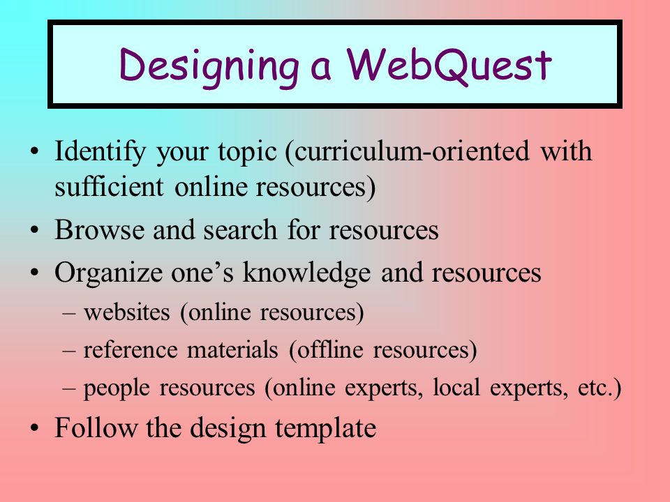 Designing a WebQuest Identify your topic (curriculum-oriented with sufficient online resources) Browse and search for resources Organize ones knowledge and resources –websites (online resources) –reference materials (offline resources) –people resources (online experts, local experts, etc.) Follow the design template