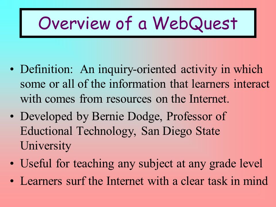 Overview of a WebQuest Definition: An inquiry-oriented activity in which some or all of the information that learners interact with comes from resources on the Internet.