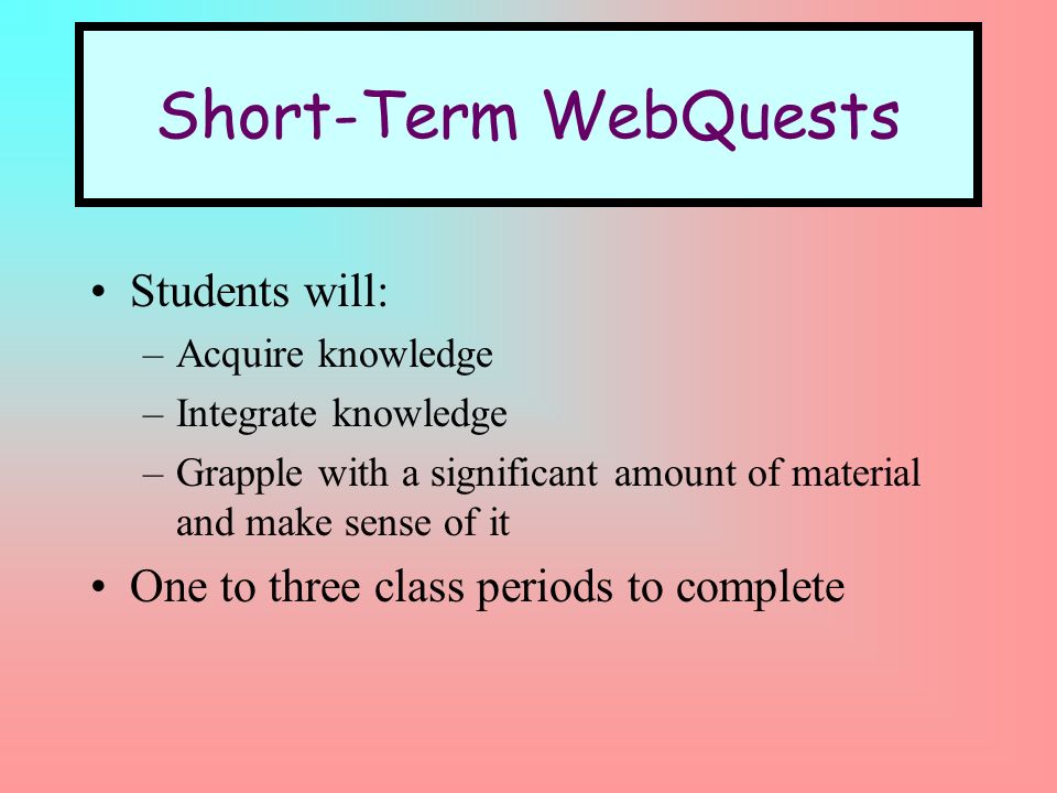 Short-Term WebQuests Students will: –Acquire knowledge –Integrate knowledge –Grapple with a significant amount of material and make sense of it One to three class periods to complete