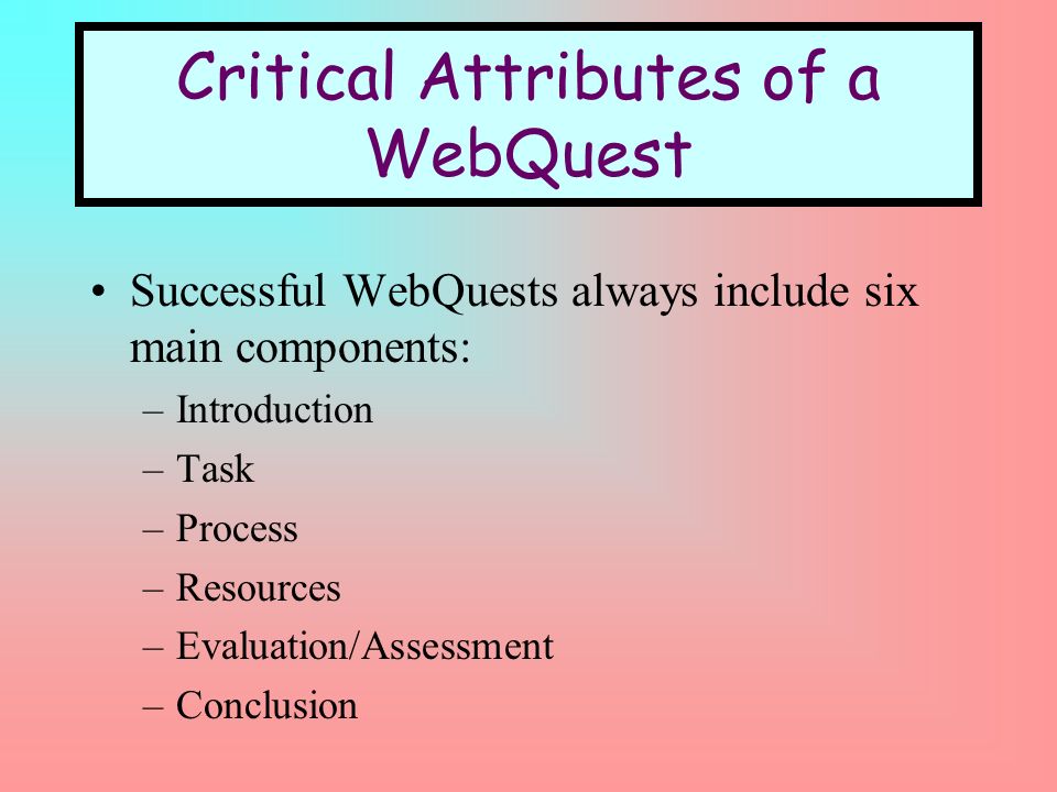 Critical Attributes of a WebQuest Successful WebQuests always include six main components: –Introduction –Task –Process –Resources –Evaluation/Assessment –Conclusion