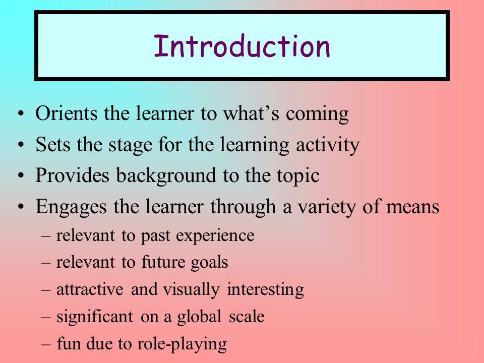 Introduction Orients the learner to whats coming Sets the stage for the learning activity Provides background to the topic Engages the learner through a variety of means –relevant to past experience –relevant to future goals –attractive and visually interesting –significant on a global scale –fun due to role-playing