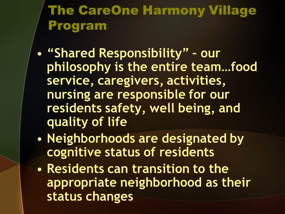 The CareOne Harmony Village Program Shared Responsibility – our philosophy is the entire team…food service, caregivers, activities, nursing are responsible for our residents safety, well being, and quality of life Neighborhoods are designated by cognitive status of residents Residents can transition to the appropriate neighborhood as their status changes