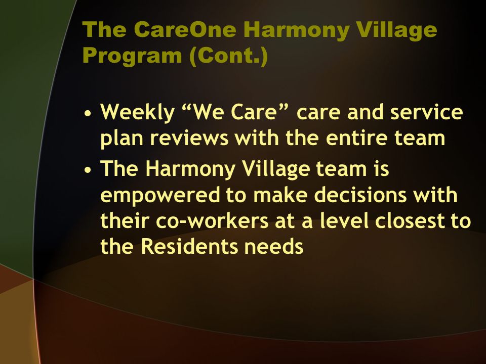 The CareOne Harmony Village Program (Cont.) Weekly We Care care and service plan reviews with the entire team The Harmony Village team is empowered to make decisions with their co-workers at a level closest to the Residents needs