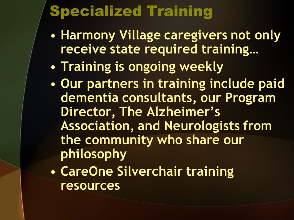 Specialized Training Harmony Village caregivers not only receive state required training… Training is ongoing weekly Our partners in training include paid dementia consultants, our Program Director, The Alzheimers Association, and Neurologists from the community who share our philosophy CareOne Silverchair training resources