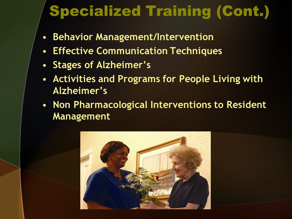 Specialized Training (Cont.) Behavior Management/Intervention Effective Communication Techniques Stages of Alzheimers Activities and Programs for People Living with Alzheimers Non Pharmacological Interventions to Resident Management