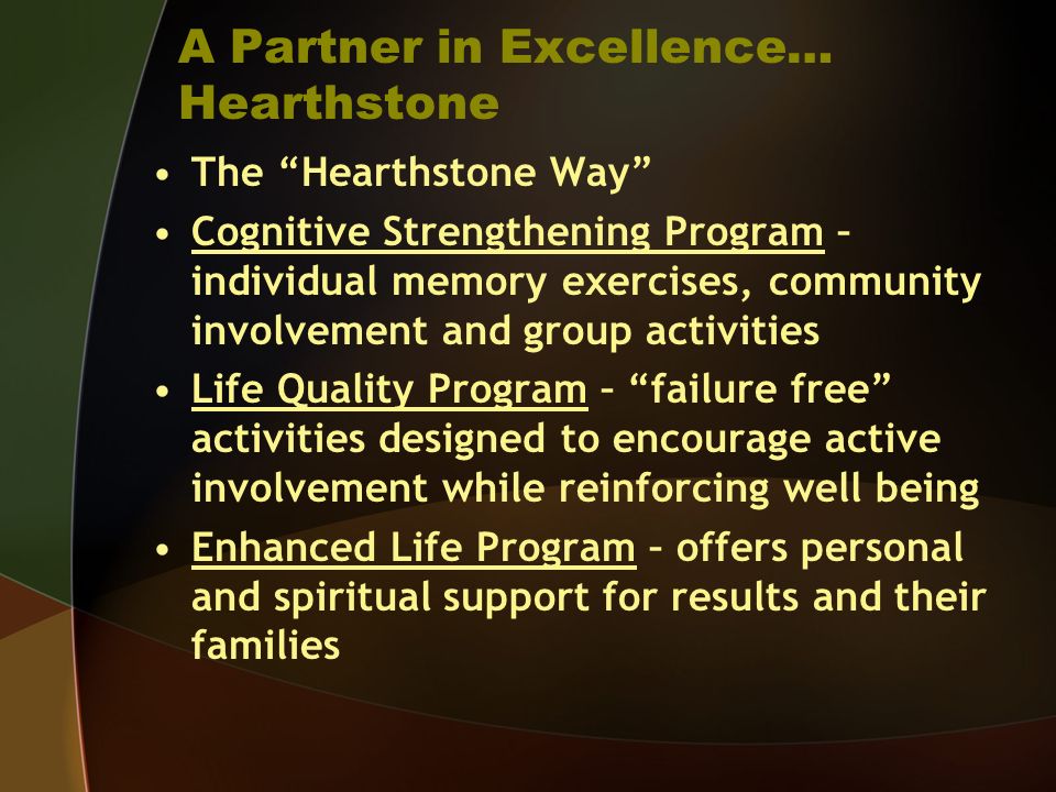 A Partner in Excellence… Hearthstone The Hearthstone Way Cognitive Strengthening Program – individual memory exercises, community involvement and group activities Life Quality Program – failure free activities designed to encourage active involvement while reinforcing well being Enhanced Life Program – offers personal and spiritual support for results and their families