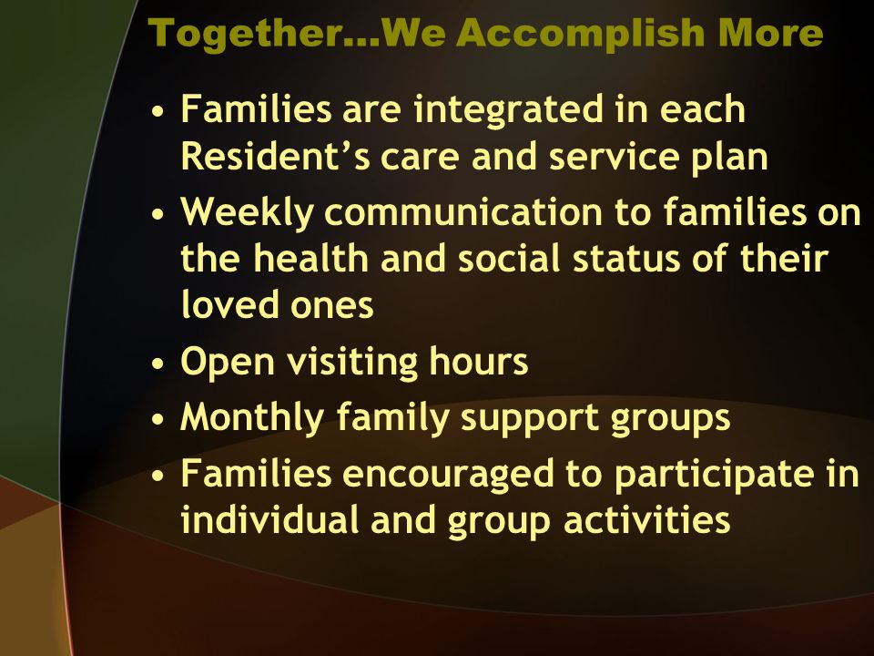 Together…We Accomplish More Families are integrated in each Residents care and service plan Weekly communication to families on the health and social status of their loved ones Open visiting hours Monthly family support groups Families encouraged to participate in individual and group activities