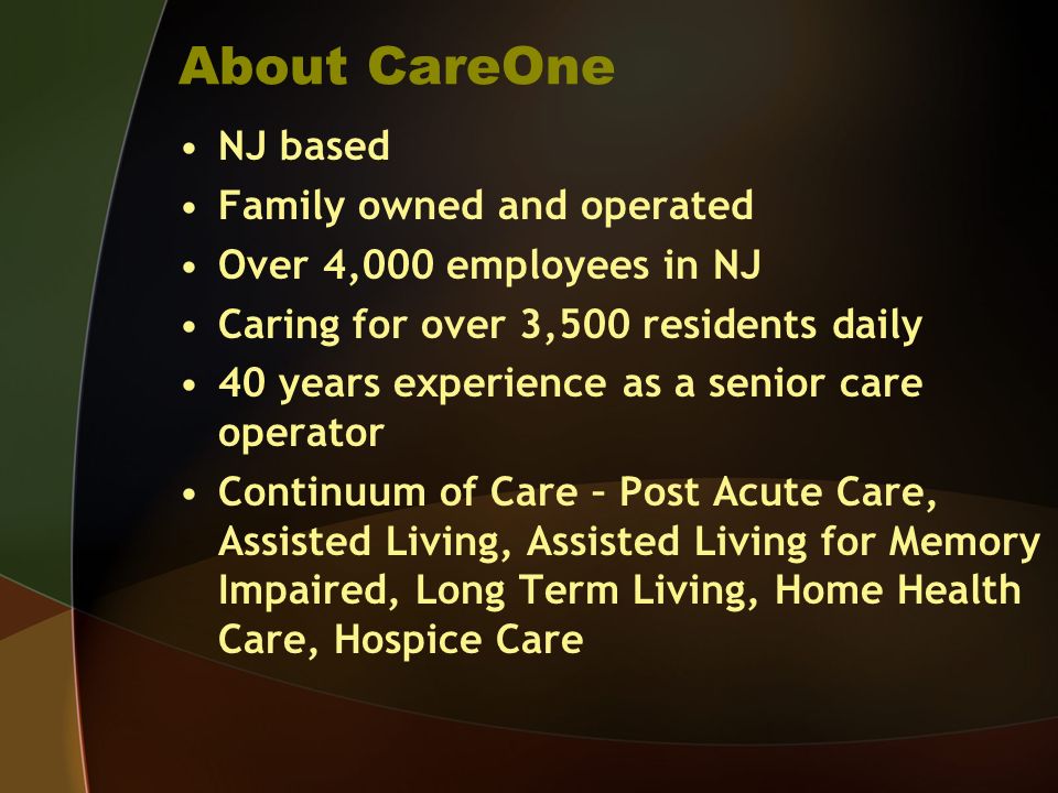 About CareOne NJ based Family owned and operated Over 4,000 employees in NJ Caring for over 3,500 residents daily 40 years experience as a senior care operator Continuum of Care – Post Acute Care, Assisted Living, Assisted Living for Memory Impaired, Long Term Living, Home Health Care, Hospice Care
