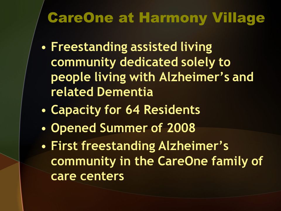 CareOne at Harmony Village Freestanding assisted living community dedicated solely to people living with Alzheimers and related Dementia Capacity for 64 Residents Opened Summer of 2008 First freestanding Alzheimers community in the CareOne family of care centers