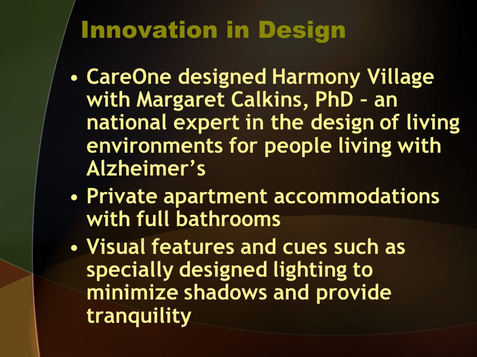 Innovation in Design CareOne designed Harmony Village with Margaret Calkins, PhD – an national expert in the design of living environments for people living with Alzheimers Private apartment accommodations with full bathrooms Visual features and cues such as specially designed lighting to minimize shadows and provide tranquility
