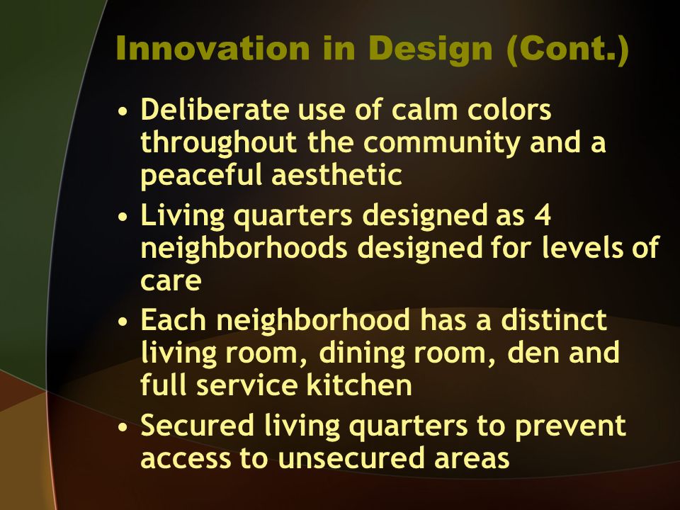 Innovation in Design (Cont.) Deliberate use of calm colors throughout the community and a peaceful aesthetic Living quarters designed as 4 neighborhoods designed for levels of care Each neighborhood has a distinct living room, dining room, den and full service kitchen Secured living quarters to prevent access to unsecured areas