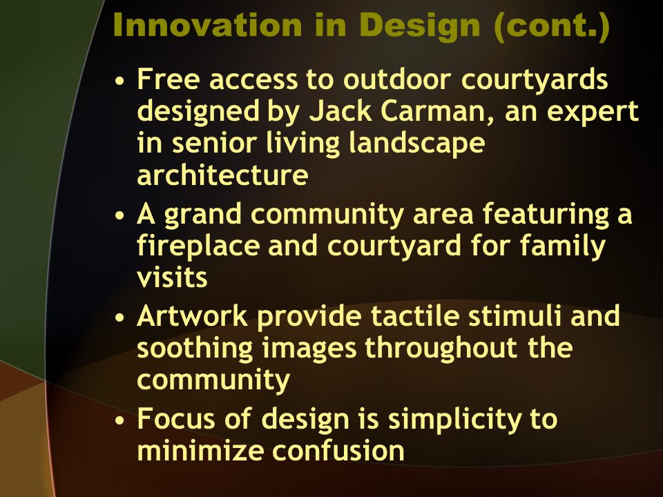 Innovation in Design (cont.) Free access to outdoor courtyards designed by Jack Carman, an expert in senior living landscape architecture A grand community area featuring a fireplace and courtyard for family visits Artwork provide tactile stimuli and soothing images throughout the community Focus of design is simplicity to minimize confusion