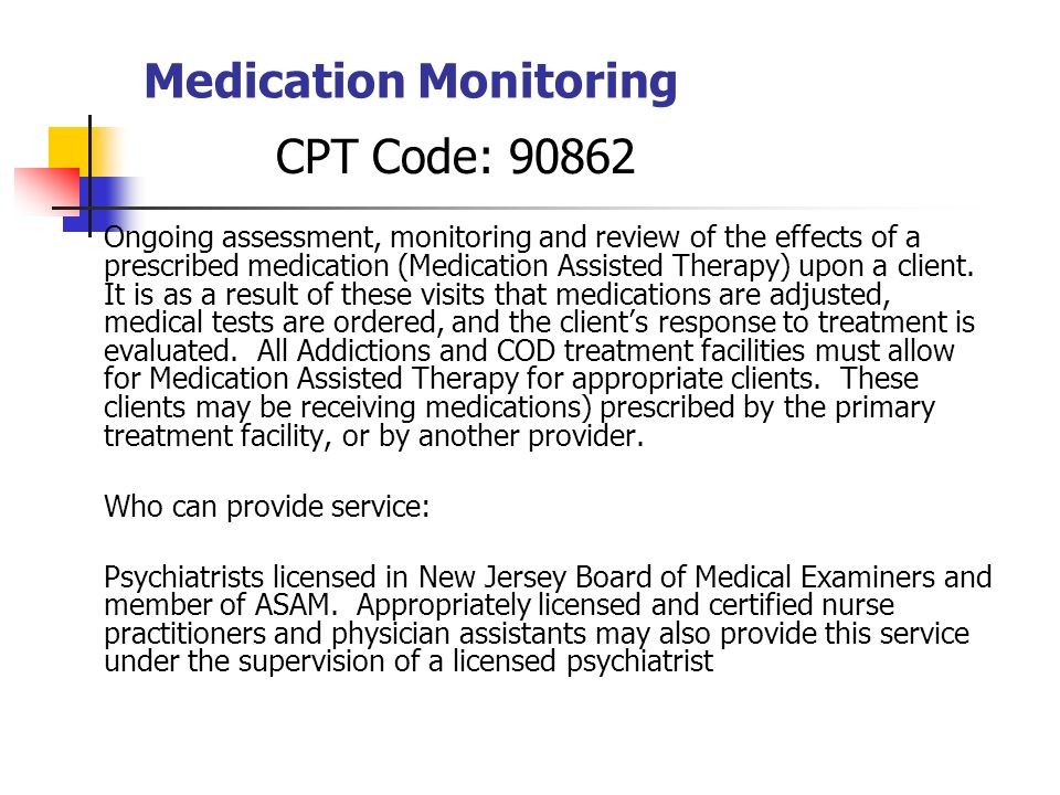 Medication Monitoring CPT Code: Ongoing assessment, monitoring and review of the effects of a prescribed medication (Medication Assisted Therapy) upon a client.