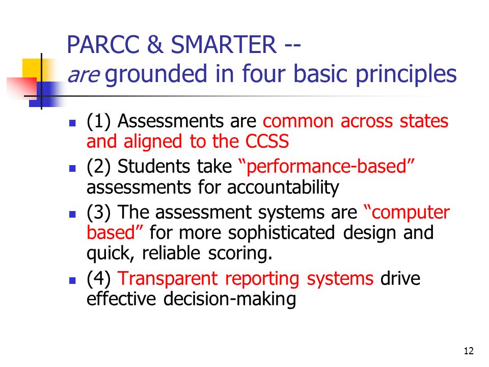 12 PARCC & SMARTER -- are grounded in four basic principles (1) Assessments are common across states and aligned to the CCSS (2) Students take performance-based assessments for accountability (3) The assessment systems are computer based for more sophisticated design and quick, reliable scoring.