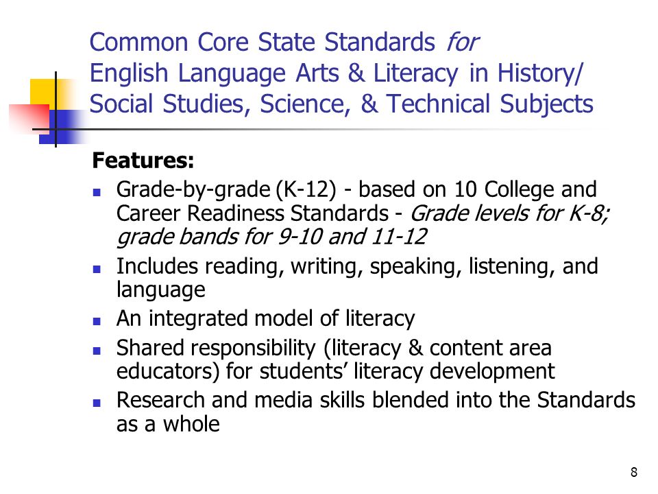 8 Common Core State Standards for English Language Arts & Literacy in History/ Social Studies, Science, & Technical Subjects Features: Grade-by-grade (K-12) - based on 10 College and Career Readiness Standards - Grade levels for K-8; grade bands for 9-10 and Includes reading, writing, speaking, listening, and language An integrated model of literacy Shared responsibility (literacy & content area educators) for students literacy development Research and media skills blended into the Standards as a whole