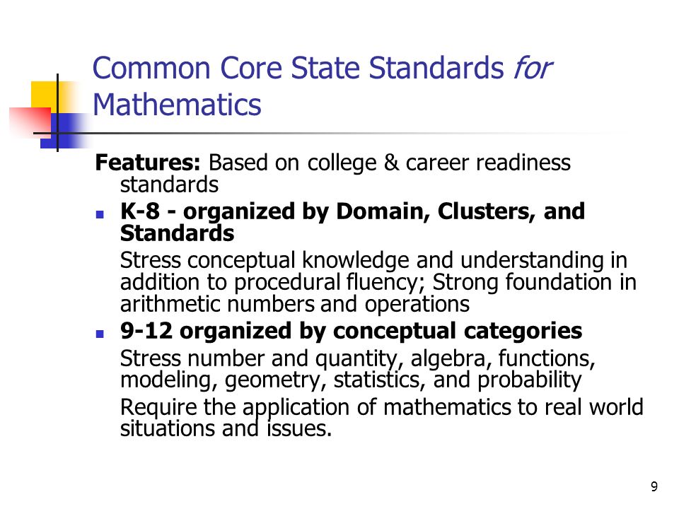 9 Common Core State Standards for Mathematics Features: Based on college & career readiness standards K-8 - organized by Domain, Clusters, and Standards Stress conceptual knowledge and understanding in addition to procedural fluency; Strong foundation in arithmetic numbers and operations 9-12 organized by conceptual categories Stress number and quantity, algebra, functions, modeling, geometry, statistics, and probability Require the application of mathematics to real world situations and issues.