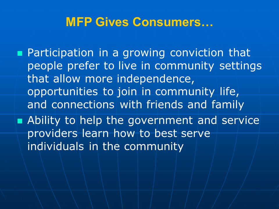 MFP Gives Consumers… Participation in a growing conviction that people prefer to live in community settings that allow more independence, opportunities to join in community life, and connections with friends and family Ability to help the government and service providers learn how to best serve individuals in the community