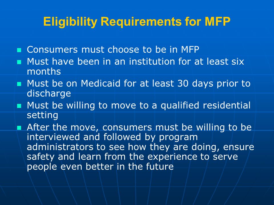 Eligibility Requirements for MFP Consumers must choose to be in MFP Must have been in an institution for at least six months Must be on Medicaid for at least 30 days prior to discharge Must be willing to move to a qualified residential setting After the move, consumers must be willing to be interviewed and followed by program administrators to see how they are doing, ensure safety and learn from the experience to serve people even better in the future