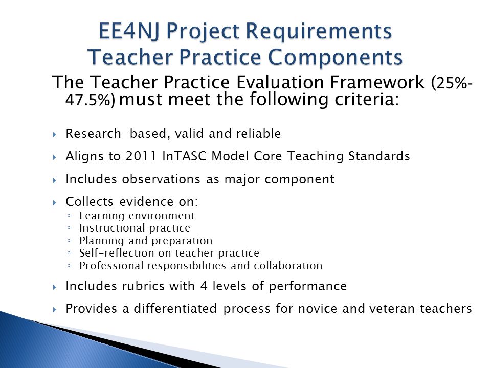 The Teacher Practice Evaluation Framework ( 25%- 47.5%) must meet the following criteria: Research-based, valid and reliable Aligns to 2011 InTASC Model Core Teaching Standards Includes observations as major component Collects evidence on: Learning environment Instructional practice Planning and preparation Self-reflection on teacher practice Professional responsibilities and collaboration Includes rubrics with 4 levels of performance Provides a differentiated process for novice and veteran teachers