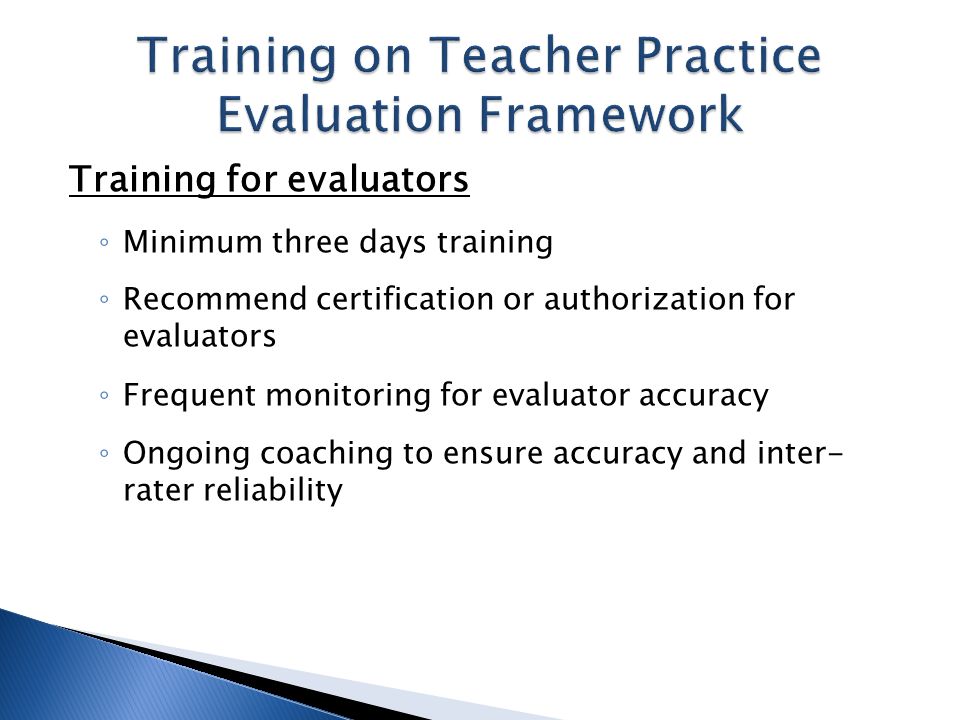 Training for evaluators Minimum three days training Recommend certification or authorization for evaluators Frequent monitoring for evaluator accuracy Ongoing coaching to ensure accuracy and inter- rater reliability