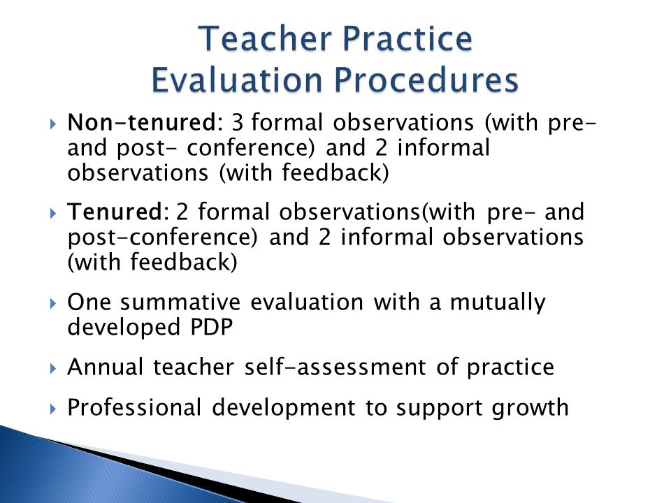 Non-tenured: 3 formal observations (with pre- and post- conference) and 2 informal observations (with feedback) Tenured: 2 formal observations(with pre- and post-conference) and 2 informal observations (with feedback) One summative evaluation with a mutually developed PDP Annual teacher self-assessment of practice Professional development to support growth