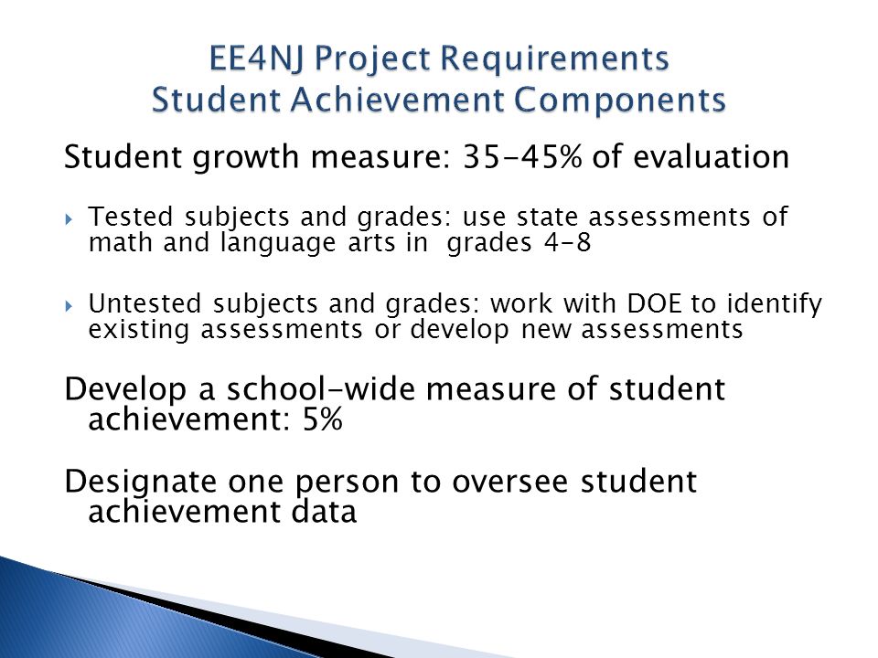 Student growth measure: 35-45% of evaluation Tested subjects and grades: use state assessments of math and language arts in grades 4-8 Untested subjects and grades: work with DOE to identify existing assessments or develop new assessments Develop a school-wide measure of student achievement: 5% Designate one person to oversee student achievement data