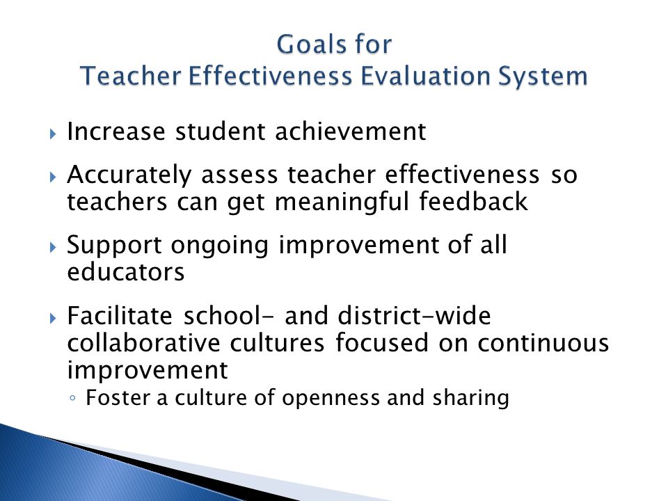 Increase student achievement Accurately assess teacher effectiveness so teachers can get meaningful feedback Support ongoing improvement of all educators Facilitate school- and district-wide collaborative cultures focused on continuous improvement Foster a culture of openness and sharing