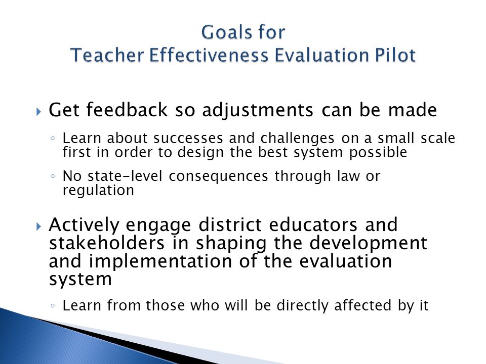 Get feedback so adjustments can be made Learn about successes and challenges on a small scale first in order to design the best system possible No state-level consequences through law or regulation Actively engage district educators and stakeholders in shaping the development and implementation of the evaluation system Learn from those who will be directly affected by it