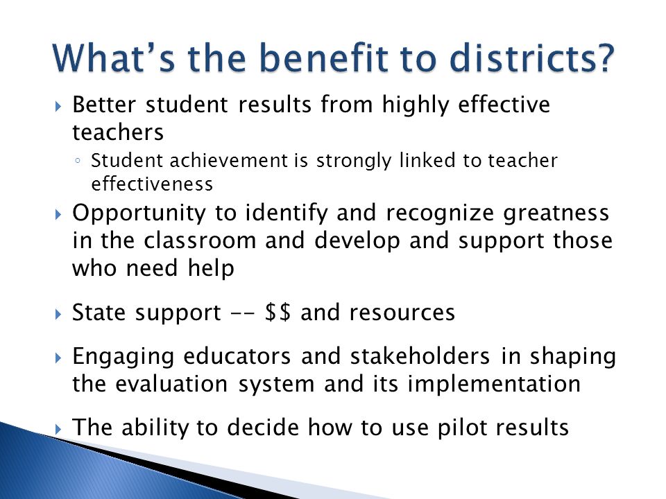 Better student results from highly effective teachers Student achievement is strongly linked to teacher effectiveness Opportunity to identify and recognize greatness in the classroom and develop and support those who need help State support -- $$ and resources Engaging educators and stakeholders in shaping the evaluation system and its implementation The ability to decide how to use pilot results