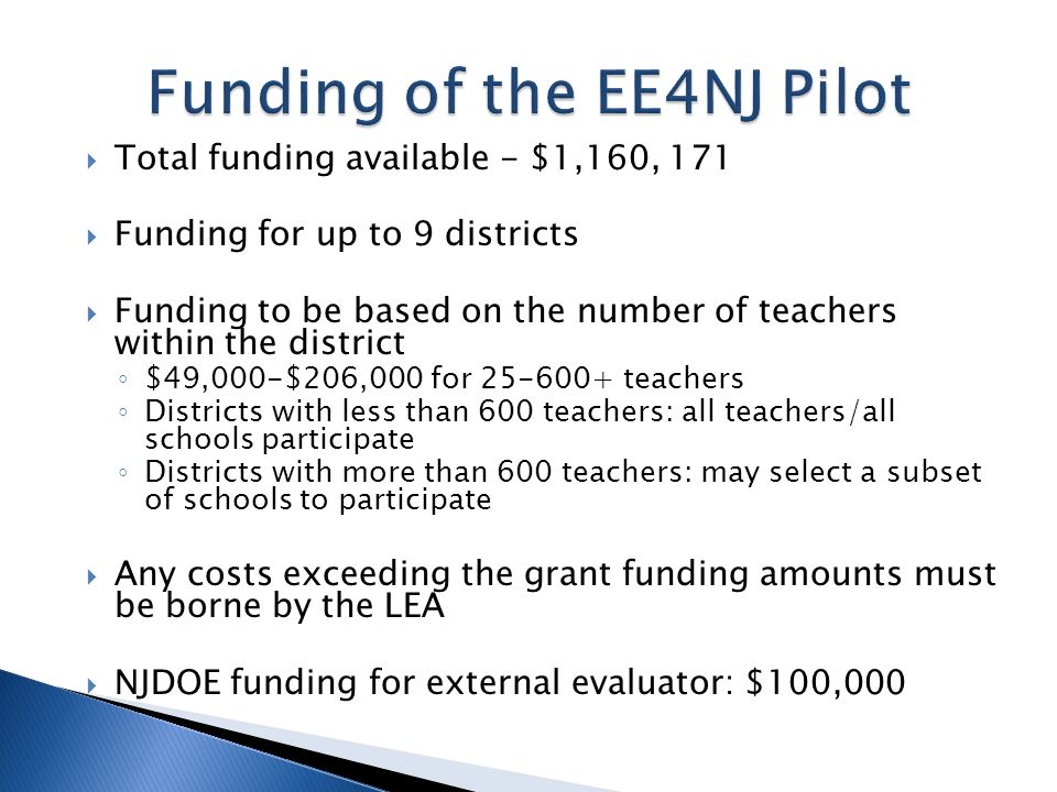 Total funding available - $1,160, 171 Funding for up to 9 districts Funding to be based on the number of teachers within the district $49,000-$206,000 for teachers Districts with less than 600 teachers: all teachers/all schools participate Districts with more than 600 teachers: may select a subset of schools to participate Any costs exceeding the grant funding amounts must be borne by the LEA NJDOE funding for external evaluator: $100,000