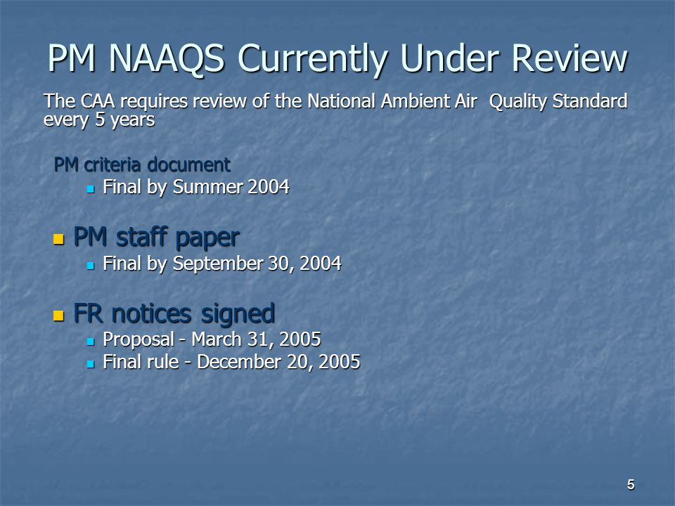 5 PM NAAQS Currently Under Review PM NAAQS Currently Under Review The CAA requires review of the National Ambient Air Quality Standard every 5 years PM criteria document PM criteria document Final by Summer 2004 Final by Summer 2004 PM staff paper PM staff paper Final by September 30, 2004 Final by September 30, 2004 FR notices signed FR notices signed Proposal - March 31, 2005 Proposal - March 31, 2005 Final rule - December 20, 2005 Final rule - December 20, 2005