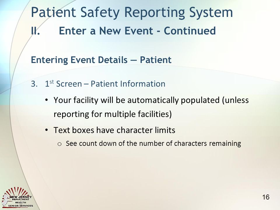 3.1 st Screen – Patient Information Your facility will be automatically populated (unless reporting for multiple facilities) Text boxes have character limits o See count down of the number of characters remaining Patient Safety Reporting System II.Enter a New Event - Continued Entering Event Details Patient 16