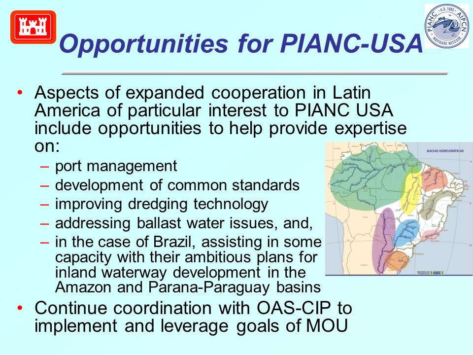 Opportunities for PIANC-USA Aspects of expanded cooperation in Latin America of particular interest to PIANC USA include opportunities to help provide expertise on: –port management –development of common standards –improving dredging technology –addressing ballast water issues, and, –in the case of Brazil, assisting in some capacity with their ambitious plans for inland waterway development in the Amazon and Parana-Paraguay basins Continue coordination with OAS-CIP to implement and leverage goals of MOU