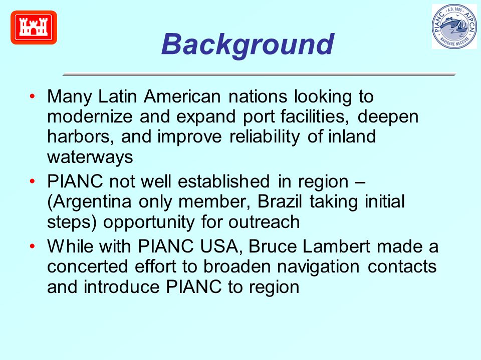 Background Many Latin American nations looking to modernize and expand port facilities, deepen harbors, and improve reliability of inland waterways PIANC not well established in region – (Argentina only member, Brazil taking initial steps) opportunity for outreach While with PIANC USA, Bruce Lambert made a concerted effort to broaden navigation contacts and introduce PIANC to region