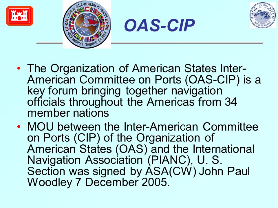 OAS-CIP The Organization of American States Inter- American Committee on Ports (OAS-CIP) is a key forum bringing together navigation officials throughout the Americas from 34 member nations MOU between the Inter-American Committee on Ports (CIP) of the Organization of American States (OAS) and the International Navigation Association (PIANC), U.