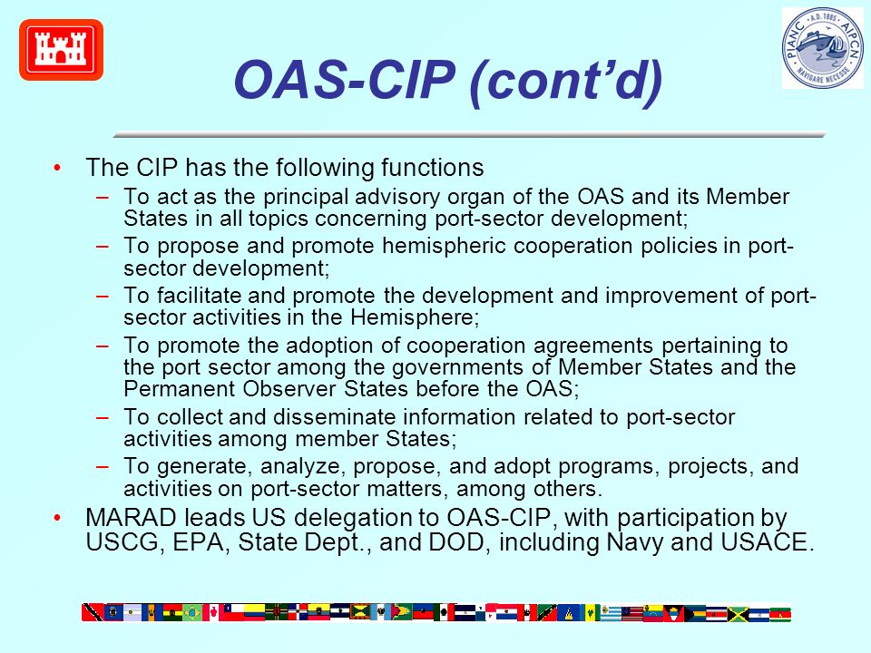 OAS-CIP (contd) The CIP has the following functions –To act as the principal advisory organ of the OAS and its Member States in all topics concerning port-sector development; –To propose and promote hemispheric cooperation policies in port- sector development; –To facilitate and promote the development and improvement of port- sector activities in the Hemisphere; –To promote the adoption of cooperation agreements pertaining to the port sector among the governments of Member States and the Permanent Observer States before the OAS; –To collect and disseminate information related to port-sector activities among member States; –To generate, analyze, propose, and adopt programs, projects, and activities on port-sector matters, among others.