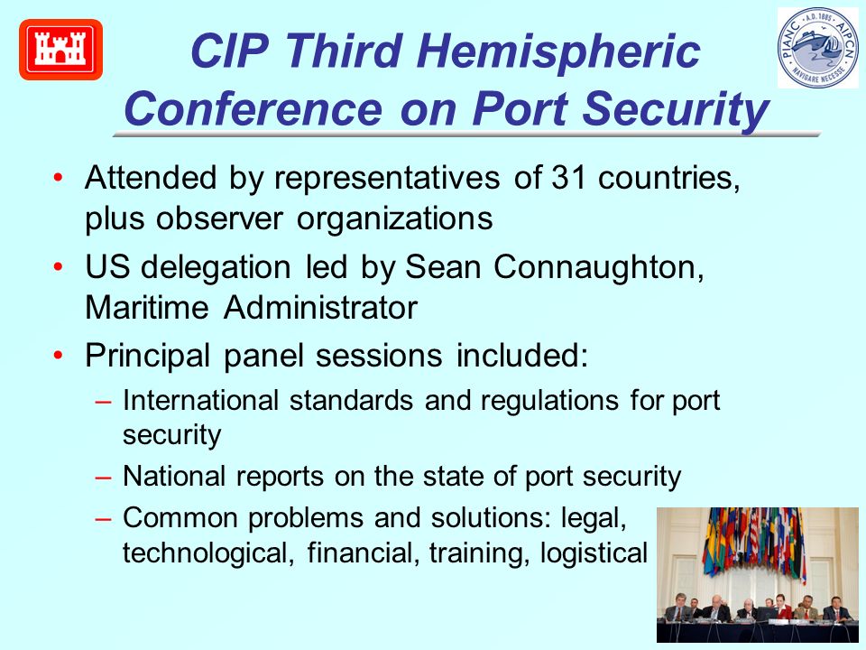 CIP Third Hemispheric Conference on Port Security Attended by representatives of 31 countries, plus observer organizations US delegation led by Sean Connaughton, Maritime Administrator Principal panel sessions included: –International standards and regulations for port security –National reports on the state of port security –Common problems and solutions: legal, technological, financial, training, logistical