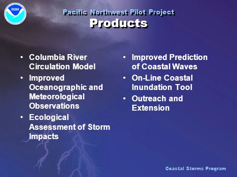 Pacific Northwest Pilot Project Products Columbia River Circulation Model Improved Oceanographic and Meteorological Observations Ecological Assessment of Storm Impacts Columbia River Circulation Model Improved Oceanographic and Meteorological Observations Ecological Assessment of Storm Impacts Improved Prediction of Coastal Waves On-Line Coastal Inundation Tool Outreach and Extension Coastal Storms Program