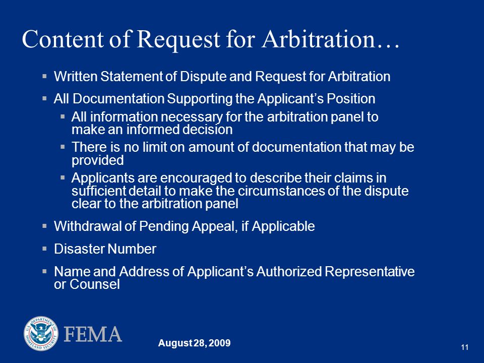 August 28, Content of Request for Arbitration… Written Statement of Dispute and Request for Arbitration All Documentation Supporting the Applicants Position All information necessary for the arbitration panel to make an informed decision There is no limit on amount of documentation that may be provided Applicants are encouraged to describe their claims in sufficient detail to make the circumstances of the dispute clear to the arbitration panel Withdrawal of Pending Appeal, if Applicable Disaster Number Name and Address of Applicants Authorized Representative or Counsel