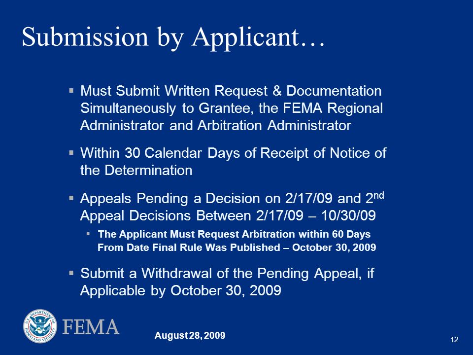 August 28, Submission by Applicant… Must Submit Written Request & Documentation Simultaneously to Grantee, the FEMA Regional Administrator and Arbitration Administrator Within 30 Calendar Days of Receipt of Notice of the Determination Appeals Pending a Decision on 2/17/09 and 2 nd Appeal Decisions Between 2/17/09 – 10/30/09 The Applicant Must Request Arbitration within 60 Days From Date Final Rule Was Published – October 30, 2009 Submit a Withdrawal of the Pending Appeal, if Applicable by October 30, 2009