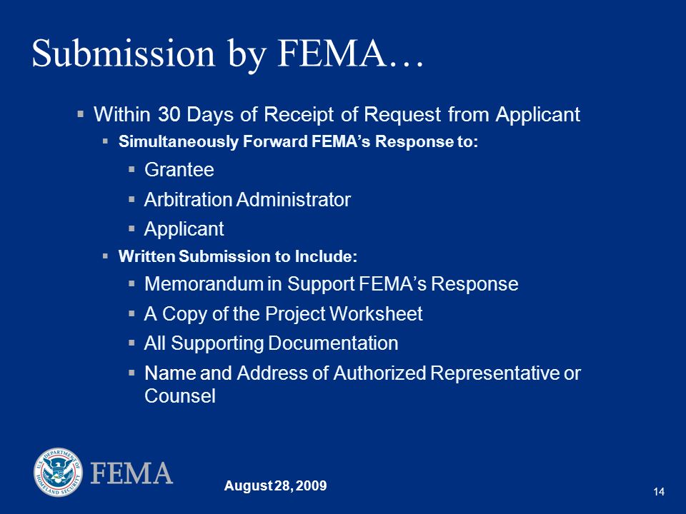 August 28, Submission by FEMA… Within 30 Days of Receipt of Request from Applicant Simultaneously Forward FEMAs Response to: Grantee Arbitration Administrator Applicant Written Submission to Include: Memorandum in Support FEMAs Response A Copy of the Project Worksheet All Supporting Documentation Name and Address of Authorized Representative or Counsel