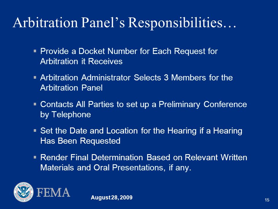 August 28, Arbitration Panels Responsibilities… Provide a Docket Number for Each Request for Arbitration it Receives Arbitration Administrator Selects 3 Members for the Arbitration Panel Contacts All Parties to set up a Preliminary Conference by Telephone Set the Date and Location for the Hearing if a Hearing Has Been Requested Render Final Determination Based on Relevant Written Materials and Oral Presentations, if any.
