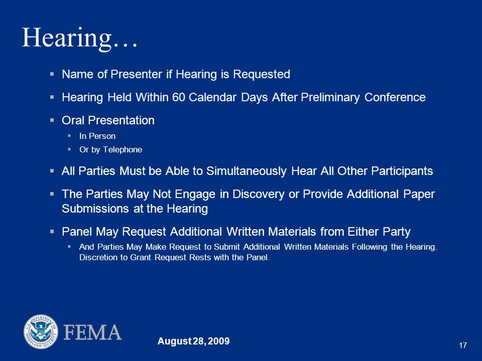 August 28, Hearing… Name of Presenter if Hearing is Requested Hearing Held Within 60 Calendar Days After Preliminary Conference Oral Presentation In Person Or by Telephone All Parties Must be Able to Simultaneously Hear All Other Participants The Parties May Not Engage in Discovery or Provide Additional Paper Submissions at the Hearing Panel May Request Additional Written Materials from Either Party And Parties May Make Request to Submit Additional Written Materials Following the Hearing.