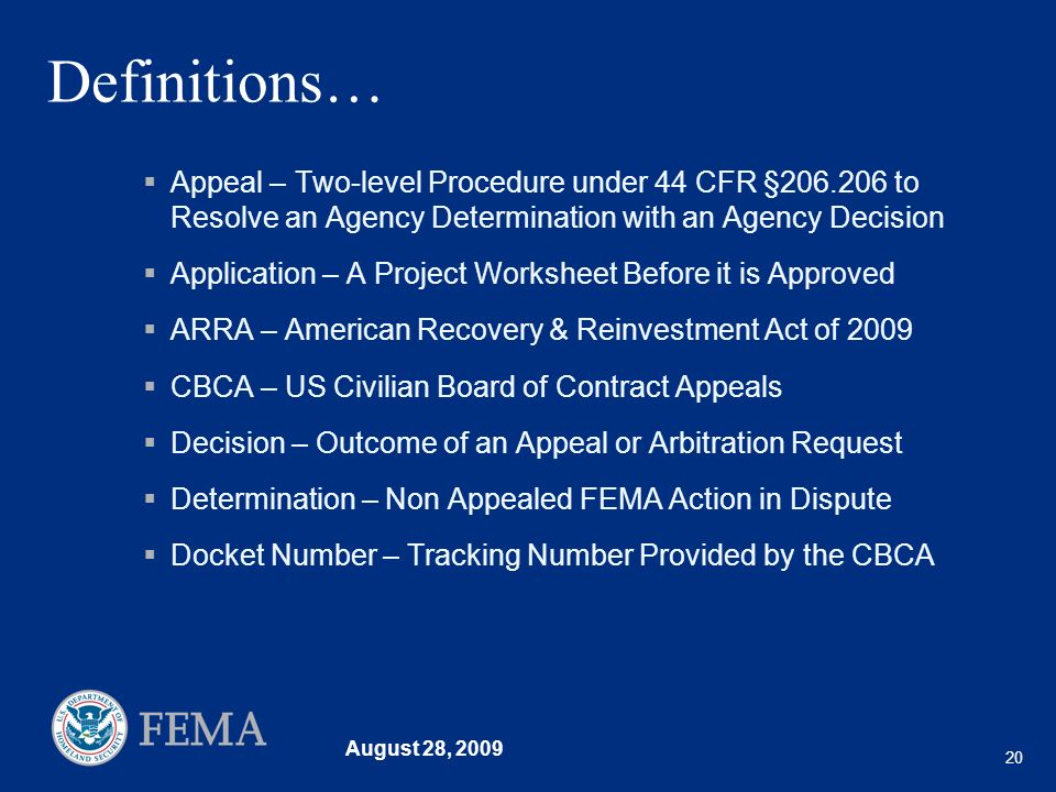 August 28, Definitions… Appeal – Two-level Procedure under 44 CFR § to Resolve an Agency Determination with an Agency Decision Application – A Project Worksheet Before it is Approved ARRA – American Recovery & Reinvestment Act of 2009 CBCA – US Civilian Board of Contract Appeals Decision – Outcome of an Appeal or Arbitration Request Determination – Non Appealed FEMA Action in Dispute Docket Number – Tracking Number Provided by the CBCA
