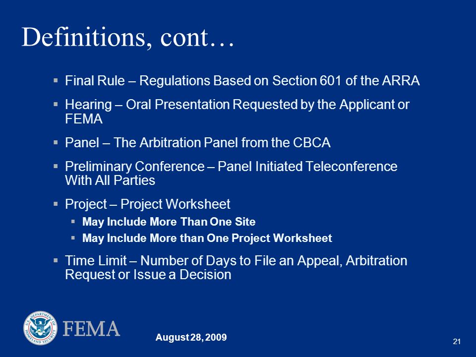 August 28, Definitions, cont… Final Rule – Regulations Based on Section 601 of the ARRA Hearing – Oral Presentation Requested by the Applicant or FEMA Panel – The Arbitration Panel from the CBCA Preliminary Conference – Panel Initiated Teleconference With All Parties Project – Project Worksheet May Include More Than One Site May Include More than One Project Worksheet Time Limit – Number of Days to File an Appeal, Arbitration Request or Issue a Decision