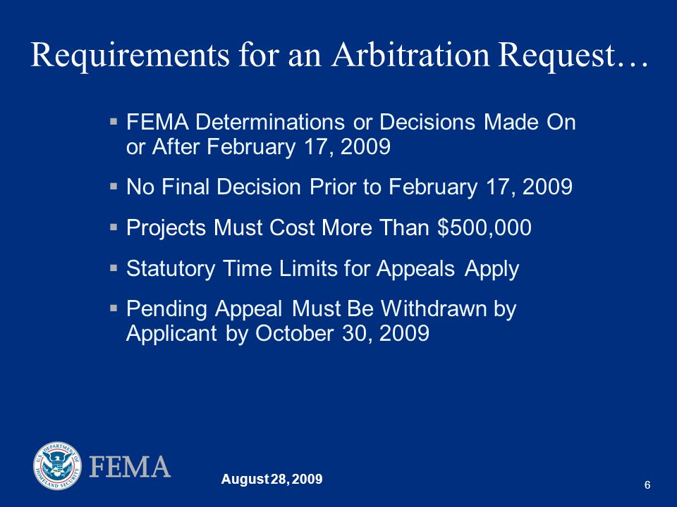 August 28, Requirements for an Arbitration Request… FEMA Determinations or Decisions Made On or After February 17, 2009 No Final Decision Prior to February 17, 2009 Projects Must Cost More Than $500,000 Statutory Time Limits for Appeals Apply Pending Appeal Must Be Withdrawn by Applicant by October 30, 2009