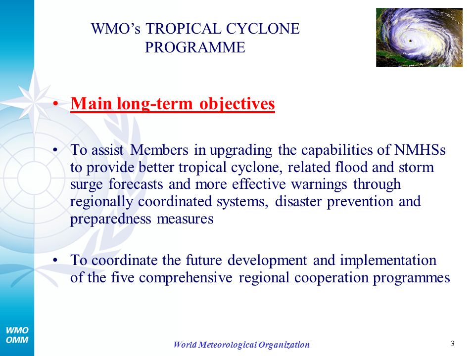 3 World Meteorological Organization Main long-term objectives To assist Members in upgrading the capabilities of NMHSs to provide better tropical cyclone, related flood and storm surge forecasts and more effective warnings through regionally coordinated systems, disaster prevention and preparedness measures To coordinate the future development and implementation of the five comprehensive regional cooperation programmes WMOs TROPICAL CYCLONE PROGRAMME