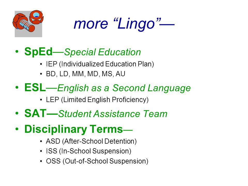 more Lingo SpEd Special Education IEP (Individualized Education Plan) BD, LD, MM, MD, MS, AU ESL English as a Second Language LEP (Limited English Proficiency) SAT Student Assistance Team Disciplinary Terms ASD (After-School Detention) ISS (In-School Suspension) OSS (Out-of-School Suspension)