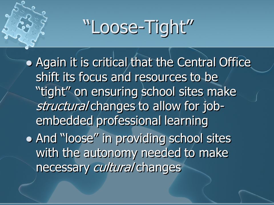 Loose-Tight Again it is critical that the Central Office shift its focus and resources to be tight on ensuring school sites make structural changes to allow for job- embedded professional learning And loose in providing school sites with the autonomy needed to make necessary cultural changes Again it is critical that the Central Office shift its focus and resources to be tight on ensuring school sites make structural changes to allow for job- embedded professional learning And loose in providing school sites with the autonomy needed to make necessary cultural changes